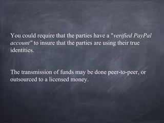 You could require that the parties have a "verified PayPal
account" to insure that the parties are using their true
identities.
The transmission of funds may be done peer-to-peer, or
outsourced to a licensed money.
 
