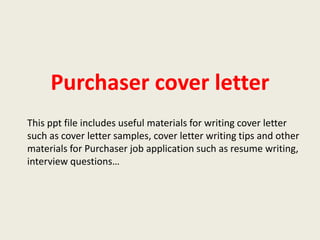 Purchaser cover letter
This ppt file includes useful materials for writing cover letter
such as cover letter samples, cover letter writing tips and other
materials for Purchaser job application such as resume writing,
interview questions…

 