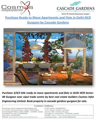 Purchase Ready to Move Apartments and Flats in Delhi NCR
Gurgaon by Cascade Gardens
Purchase 3/4/5 bhk ready to move apartments and flats in Delhi NCR Sector-
48 Gurgaon near vipul trade centre by best real estate builders Cosmos Infra
Engineering Limited. Book property in cascade gardens gurgaon for sale.
 