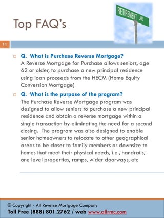 Top FAQ’s
 Q. What is Purchase Reverse Mortgage?
A Reverse Mortgage for Purchase allows seniors, age
62 or older, to purchase a new principal residence
using loan proceeds from the HECM (Home Equity
Conversion Mortgage)
 Q. What is the purpose of the program?
The Purchase Reverse Mortgage program was
designed to allow seniors to purchase a new principal
residence and obtain a reverse mortgage within a
single transaction by eliminating the need for a second
closing. The program was also designed to enable
senior homeowners to relocate to other geographical
areas to be closer to family members or downsize to
homes that meet their physical needs, i.e., handrails,
one level properties, ramps, wider doorways, etc
11
© Copyright - All Reverse Mortgage Company
Toll Free (888) 801.2762 / web www.allrmc.com
 