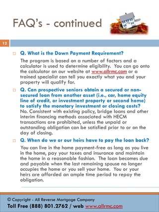 FAQ’s - continued
 Q. What is the Down Payment Requirement?
The program is based on a number of factors and a
calculator is used to determine eligibility. You can go onto
the calculator on our website at www.allrmc.com or a
trained specialist can tell you exactly what you and your
property will qualify for.
 Q. Can prospective seniors obtain a secured or non-
secured loan from another asset (i.e., car, home equity
line of credit, or investment property or second home)
to satisfy the monetary investment or closing costs?
No. Consistent with existing policy, bridge loans and other
interim financing methods associated with HECM
transactions are prohibited, unless the unpaid or
outstanding obligation can be satisfied prior to or on the
day of closing.
 Q. When do we or our heirs have to pay the loan back?
You can live in the home payment-free as long as you live
in the home, pay your taxes and insurance and maintain
the home in a reasonable fashion. The loan becomes due
and payable when the last remaining spouse no longer
occupies the home or you sell your home. You or your
heirs are afforded an ample time period to repay the
obligation.
12
© Copyright - All Reverse Mortgage Company
Toll Free (888) 801.2762 / web www.allrmc.com
 