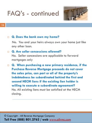FAQ’s - continued
 Q. Does the bank own my home?
No. You and your heirs always own your home just like
any other loan.
 Q. Are seller concessions allowed?
No. Seller concessions are applicable to forward
mortgages only
 Q. When purchasing a new primary residence, if the
Purchase Reverse Mortgage proceeds do not cover
the sales price, can part or all of the property’s
indebtedness be subordinated behind the first and
second HECM liens if the existing lien holder is
willing to execute a subordinate agreement?
No. All existing liens must be satisfied at the HECM
closing.
13
© Copyright - All Reverse Mortgage Company
Toll Free (888) 801.2762 / web www.allrmc.com
 
