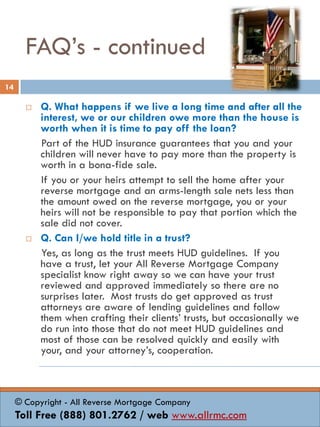 FAQ’s - continued
 Q. What happens if we live a long time and after all the
interest, we or our children owe more than the house is
worth when it is time to pay off the loan?
Part of the HUD insurance guarantees that you and your
children will never have to pay more than the property is
worth in a bona-fide sale.
If you or your heirs attempt to sell the home after your
reverse mortgage and an arms-length sale nets less than
the amount owed on the reverse mortgage, you or your
heirs will not be responsible to pay that portion which the
sale did not cover.
 Q. Can I/we hold title in a trust?
Yes, as long as the trust meets HUD guidelines. If you
have a trust, let your All Reverse Mortgage Company
specialist know right away so we can have your trust
reviewed and approved immediately so there are no
surprises later. Most trusts do get approved as trust
attorneys are aware of lending guidelines and follow
them when crafting their clients’ trusts, but occasionally we
do run into those that do not meet HUD guidelines and
most of those can be resolved quickly and easily with
your, and your attorney’s, cooperation.
14
© Copyright - All Reverse Mortgage Company
Toll Free (888) 801.2762 / web www.allrmc.com
 