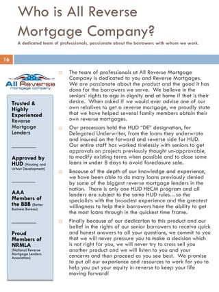 Who is All Reverse
Mortgage Company?
A dedicated team of professionals, passionate about the borrowers with whom we work.
Trusted &
Highly
Experienced
Reverse
Mortgage
Lenders
________
Approved by
HUD (Housing and
Urban Development)
_________
AAA
Members of
the BBB (Better
Business Bureau)
________
Proud
Members of
NRMLA
(National Reverse
Mortgage Lenders
Association)
 The team of professionals at All Reverse Mortgage
Company is dedicated to you and Reverse Mortgages.
We are passionate about the product and the good it has
done for the borrowers we serve. We believe in the
seniors’ rights to age in dignity and at home if that is their
desire. When asked if we would ever advise one of our
own relatives to get a reverse mortgage, we proudly state
that we have helped several family members obtain their
own reverse mortgages.
 Our processors hold the HUD “DE” designation, for
Delegated Underwriter, from the loans they underwrote
and insured on the forward and reverse side for HUD.
Our entire staff has worked tirelessly with seniors to get
approvals on projects previously thought un-approvable,
to modify existing terms when possible and to close some
loans in under 8 days to avoid foreclosure sale.
 Because of the depth of our knowledge and experience,
we have been able to do many loans previously denied
by some of the biggest reverse mortgage lenders in the
nation. There is only one HUD HECM program and all
lenders are subject to the same HUD rules…so the
specialists with the broadest experience and the greatest
willingness to help their borrowers have the ability to get
the most loans through in the quickest time frame.
 Finally because of our dedication to this product and our
belief in the rights of our senior borrowers to receive quick
and honest answers to all your questions, we commit to you
that we will never pressure you to make a decision which
is not right for you, we will never try to cross sell you
another product and we will listen to you and your
concerns and then proceed as you see best. We promise
to put all our experience and resources to work for you to
help you put your equity in reverse to keep your life
moving forward!
16
 