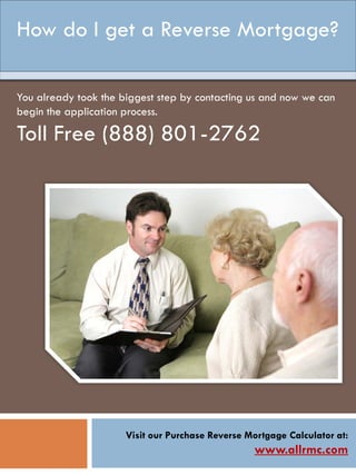 Visit our Purchase Reverse Mortgage Calculator at:
www.allrmc.com
How do I get a Reverse Mortgage?
You already took the biggest step by contacting us and now we can
begin the application process.
Toll Free (888) 801-2762
 