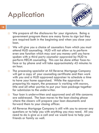 Application
 We prepare all the disclosures for your signature. Being a
government program there are many forms to sign but they
are required both in the beginning and when you close your
loan.
 We will give you a choice of counselors from which you must
attend HUD counseling. HUD will not allow us to perform
even one function which may cost you money until you have
spoken with a third party counselor approved by HUD to
perform HECM counseling. This can be done either face-to-
face or by phone and will take approximately 45 minutes to
an hour.
 The processing specialist at All Reverse Mortgage Company
will get a copy of your counseling certificate and then work
with you and a HUD approved appraiser to schedule a time
to have your home appraised. While the appraiser is
preparing his report, the processor is working with escrow,
title and all other parties to put your loan package together
for submission to the underwriter.
 Your loan is underwritten and approved and all title concerns
are addressed. The loan moves to the loan closing phase
where the closers will prepare your loan documents and
forward them to your closing officer.
 All Reverse Mortgage Company is still with you to answer any
questions or to help you with anything you may need. All you
need to do is give us a call and we would love to help your
friends or family as well.
18
 