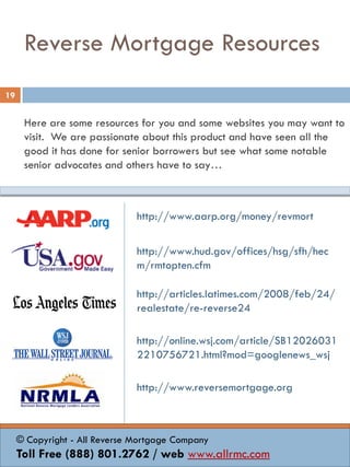 Reverse Mortgage Resources
Here are some resources for you and some websites you may want to
visit. We are passionate about this product and have seen all the
good it has done for senior borrowers but see what some notable
senior advocates and others have to say…
http://www.aarp.org/money/revmort
http://www.hud.gov/offices/hsg/sfh/hec
m/rmtopten.cfm
http://articles.latimes.com/2008/feb/24/
realestate/re-reverse24
http://online.wsj.com/article/SB12026031
2210756721.html?mod=googlenews_wsj
http://www.reversemortgage.org
19
© Copyright - All Reverse Mortgage Company
Toll Free (888) 801.2762 / web www.allrmc.com
 
