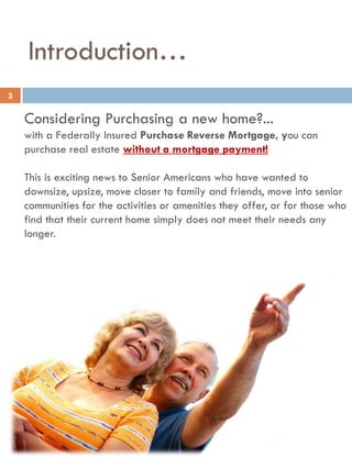 Introduction…
Considering Purchasing a new home?...
with a Federally Insured Purchase Reverse Mortgage, you can
purchase real estate without a mortgage payment!
This is exciting news to Senior Americans who have wanted to
downsize, upsize, move closer to family and friends, move into senior
communities for the activities or amenities they offer, or for those who
find that their current home simply does not meet their needs any
longer.
3
 