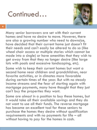 Continued…
Many senior borrowers are set with their current
homes and have no desire to move. However, there
are also a growing number who need to downsize,
have decided that their current home just doesn't fit
their needs and can't easily be altered to do so (like
wheel chair access or multiple stories which cannot be
made into a single) or have amenities that they wish to
get away from that they no longer desire (like large
lots with pools and excessive landscaping, etc).
Some wish to keep their current homes but want a
second home near children and grandchildren, near
favorite activities, or in climates more favorable
during certain times of the year. But with no steady
income streams and the fear of starting again with
mortgage payments, many have thought that they just
can't buy the properties they want.
Some are almost in a position to buy these homes, but
it would take all their available savings and they do
not want to use all their funds. The reverse mortgage
has become an excellent tool for these seniors to
purchase the homes they desire without qualification
requirements and with no payments for life – all
without having to pay for the homes in cash.
4
 