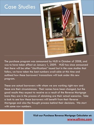 Visit our Purchase Reverse Mortgage Calculator at:
www.allrmc.com
The purchase program was announced by HUD in October of 2008, and
was to have taken effect on January 1, 2009. HUD has since announced
that there will be other “clarifications” issued but in the case studies that
follow, we have taken the best numbers avail-able at this time and
outlined how these borrowers’ transactions will look under this new
program.
These are actual borrowers with whom we are working right now and
these are their circumstances. Their names have been changed, but the
good results they expect to receive as a result of the Reverse Mortgage
loans they are in the process of obtaining are their actual scenarios. Take
a look to see how these borrowers will benefit from their Reverse
Mortgage and also the thought process behind their decisions. We start
with some raw numbers.
Case Studies
 