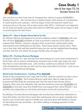 John and Sue own their home free of mortgage liens valued at approx $400,000 in
Garden Grove CA. John and Sue have a modest income which consists of a combination
of social security and a pension. John has begun to look into long term health care
insurance, but as is the case with so many seniors, their 401k / retirement is not adequate
for the long term health care policy they desire to fulfill their goals. He has begun to look
at several options for their future.
Option #1 – Stay in Garden Grove Home for Life
By utilizing a Reverse Mortgage on his current residence valued at $400,000, John and
Sue will have $260,000 available as Cash to purchase a long term care policy and
augment their lifestyle. However, staying in their current home would require major
improvements and modifications to the home. These improvements will be costly. There
was a time when John and Sue loved this home, but now see the neighborhood changing;
and they find that with almost all younger families, they no longer fit in.
Option #2 – Purchase Reverse Mortgage
As stated in Option #1. John and Sue have been looking at a lower level condominium in
North Tustin with no exterior maintenance, occupants more in their age range and what
they feel is a more desirable area. John and Sue would love to relocate to the North
Tustin Condominium, but they just don’t see how they could afford to do that…until we now
look at a Purchase Reverse Mortgage.
North Tustin Condominium: Purchase Price $400,000
Based on the youngest borrower’s age John and Sue would be required to make a down
payment of $140,000. The Purchase Reverse would allow them to make the down
payment and then keep the remaining cash from the sale of their Garden Grove
property. After costs and relocation, John and Sue should have between $240,000 and
$260,000 to fund their Long Term Health Care and augment their active lifestyle – and
possibly more depending on real estate commissions on the sale and purchase.
By utilizing a Purchase Reverse Mortgage John and Sue have effectively relocated to a
home that better suits their future needs (less maintenance and no repairs needed), have
found a way to fund their long term health care, and have given their Realtor a chance
for the listing and sale commission…all without adding a mortgage payment to their
monthly expenses.
© Copyright - All Reverse Mortgage Company
Case Study 1
John & Sue Ages 72, 76
Garden Grove CA
 