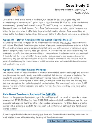 Jack and Dianne own a home in Anaheim, CA valued at $550,000 (and they are
extremely upset because just 2 years ago, it appraised for $850,000). Jack and Dianne
are two very “young” seniors and at age 70 and 71, they both enjoy golf, bowling,
Dianne dances and Jack loves to fish. They find themselves traveling to the desert areas
often for the recreation it affords to them with their senior friends. They would love to
move out to the desert, but can’t see themselves doing it while home prices are depressed.
Option #1 – Stay in Anaheim until the market rebounds then sell
By utilizing a Reverse Mortgage on his current residence valued at $550,000 Jack and Dianne
will receive $264,000. They have spent several afternoons visiting open houses while out in Palm
Desert and have found several condominiums that were once only a dream of retirement up for
sale at bargain prices, two very near golf courses. A second home was once a dream they felt
they could not afford as they were unwilling to commit all their liquid assets to the purchase and
if they did not, they were afraid of the payments. Using a reverse mortgage on the current
residence, they can take advantage of the current prices in Palm Desert and Jack will have the
ease of mind knowing he doesn’t have to sell his at a time when he knows in his heart he would
not receive its true worth.
Option #2 – Purchase Reverse Mortgage
The second option for Jack and Dianne is to utilize the Purchase Reverse Mortgage and purchase
the show place they really would love to have and sell their current residence in Anaheim. The
couple this example is written about (not really named Jack and Dianne) are beaming now
because they just found a place in Palm Desert, on the golf course they love, and they say they
can now get a place they only dreamed of getting before. The townhouse/condo is over 2500
square feet and with the bedrooms and baths. They say there’s no way they could have gotten
this home before.
Palm Desert Townhouse: Purchase Price $495500
Based on the youngest borrower’s age John and Sue would be required to make a down
payment of $230,000 leaving them $320,000 cash which Jack and Dianne say they are
going to put aside so that they always have adequate reserves for HOA dues (paradise
comes with a price tag) and still have enough to buy their own golf cart and for Dianne’s
dance lessons!
By utilizing a Purchase Reverse Mortgage, Jack and Dianne have effectively relocated to
their dream home while removing the sting of the down market.
© Copyright - All Reverse Mortgage Company
Case Study 2
Jack and Dianne - Ages 70, 71
Anaheim, CA
 