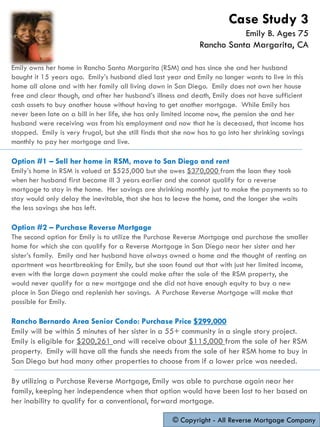 Emily owns her home in Rancho Santa Margarita (RSM) and has since she and her husband
bought it 15 years ago. Emily’s husband died last year and Emily no longer wants to live in this
home all alone and with her family all living down in San Diego. Emily does not own her house
free and clear though, and after her husband’s illness and death, Emily does not have sufficient
cash assets to buy another house without having to get another mortgage. While Emily has
never been late on a bill in her life, she has only limited income now, the pension she and her
husband were receiving was from his employment and now that he is deceased, that income has
stopped. Emily is very frugal, but she still finds that she now has to go into her shrinking savings
monthly to pay her mortgage and live.
Option #1 – Sell her home in RSM, move to San Diego and rent
Emily’s home in RSM is valued at $525,000 but she owes $370,000 from the loan they took
when her husband first became ill 3 years earlier and she cannot qualify for a reverse
mortgage to stay in the home. Her savings are shrinking monthly just to make the payments so to
stay would only delay the inevitable, that she has to leave the home, and the longer she waits
the less savings she has left.
Option #2 – Purchase Reverse Mortgage
The second option for Emily is to utilize the Purchase Reverse Mortgage and purchase the smaller
home for which she can qualify for a Reverse Mortgage in San Diego near her sister and her
sister’s family. Emily and her husband have always owned a home and the thought of renting an
apartment was heartbreaking for Emily, but she soon found out that with just her limited income,
even with the large down payment she could make after the sale of the RSM property, she
would never qualify for a new mortgage and she did not have enough equity to buy a new
place in San Diego and replenish her savings. A Purchase Reverse Mortgage will make that
possible for Emily.
Rancho Bernardo Area Senior Condo: Purchase Price $299,000
Emily will be within 5 minutes of her sister in a 55+ community in a single story project.
Emily is eligible for $200,261 and will receive about $115,000 from the sale of her RSM
property. Emily will have all the funds she needs from the sale of her RSM home to buy in
San Diego but had many other properties to choose from if a lower price was needed.
By utilizing a Purchase Reverse Mortgage, Emily was able to purchase again near her
family, keeping her independence when that option would have been lost to her based on
her inability to qualify for a conventional, forward mortgage.
© Copyright - All Reverse Mortgage Company
Case Study 3
Emily B. Ages 75
Rancho Santa Margarita, CA
 