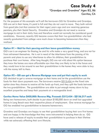 For the purpose of this example we’ll call the borrowers GG for Grandma and Grandpa.
GG are set in their home, it’s paid in full and they do not want to move. They both retired
from good jobs (not that common for their ages) years ago and are receiving generous
pensions, plus their Social Security. Grandma and Grandpa do not need a reverse
mortgage to aid in their daily lives and therefore would not normally be considered good
candidates. However, recently GG became aware that their two grandchildren who had
recently graduated from college were much closer to becoming homeowners than they
realized.
Option #1 – Wait for their passing and then leave grandchildren money
GG’s son is an engineer for Boeing, he and his wife make a very good living, and are not far
from retirement themselves. He is not in need of the inheritance from the passing of his
parents and plans to use any inheritance to allow his children, their grandchildren to
purchase their own homes. After long thought, GG are not wild about this option because
they know the homes are more affordable now than they are likely to be in the future and
they would love to be around to see their grandchildren in the homes they were able to buy
with the money left to them.
Option #2 – GG can get a Reverse Mortgage now and put their equity to work
GG decided to get a reverse mortgage on their home and let the grandchildren use the
funds for their down payments now. The borrowers receive $312,434 on the fixed rate
option since they choose to receive all the funds up-front, and they split the funds between
the two grandchildren. The grandchildren are able to put enough money down to buy
excellent properties and keep their payments at a manageable level.
Cerritos Home Value $450,000: Reverse Mtg. Proceeds $312,434 - $$156,217 each
Being new homeowners, both decide to put about $100,000 down on small but upgraded
homes in Long Beach near their respective places of employment. One reverse mortgage for
GG has enabled two grandchildren to become homeowners.
Grandma and Grandpa are happy to see their grandchildren buying their own first homes
and are happy in the knowledge that they were instrumental in helping them do so. GG
have used a release of equity to enable their grandchildren to purchase in their lifetime
while not adversely affecting their own lifestyle.
© Copyright - All Reverse Mortgage Company
Case Study 4
“Grandpa and Grandma” Ages 83, 86
Cerritos, CA
 