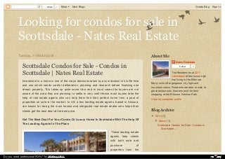 Looking for condos for sale inLooking for condos for sale in
Scottsdale - Nates Real EstateScottsdale - Nates Real Estate
Tuesday, 11 March 2014
Scottsdale Condos for Sale - Condos in
Scottsdale | Nates Real Estate
Investment in a home is one of the major decisions taken by any individual in his life time
and one which needs careful deliberation, planning and research before finalizing one
dream property. This takes up quite some time and in most cases the buyers are not
aware of the area they are planning to settle in very well. Hence most buyers take the
help of real estate agents who can help them find their perfect home from a pool of
properties on sale in the market. In US, a few leading estate agents, based in Arizona,
are known for being the most honest and integrated real estate dealer who helps their
clients get the best deal at the best price.
Get The Best Deal For Your Condo Or Luxury Home In Scottsdale With The Help Of
The Leading Agents In The Place
These leading estate
agents help clients
with both sale and
purchase of
properties from the
Nates Realstate
Follow 0
The Residences at 2211
Camelback offers luxury high
rise living in the Biltmore.
Many units offer gorgeous city light and
mountain views. Residents are able to walk to
great restaurants, theaters and the best
shopping at the Biltmore Fashion Park.
View my complete profile
About Me
▼ 2014 (1)
▼ March (1)
Scottsdale Condos for Sale - Condos in
Scottsdale ...
Blog Archive
Share 1 More Next Blog» Create Blog Sign In
Do you need professional PDFs? Try PDFmyURL!
 