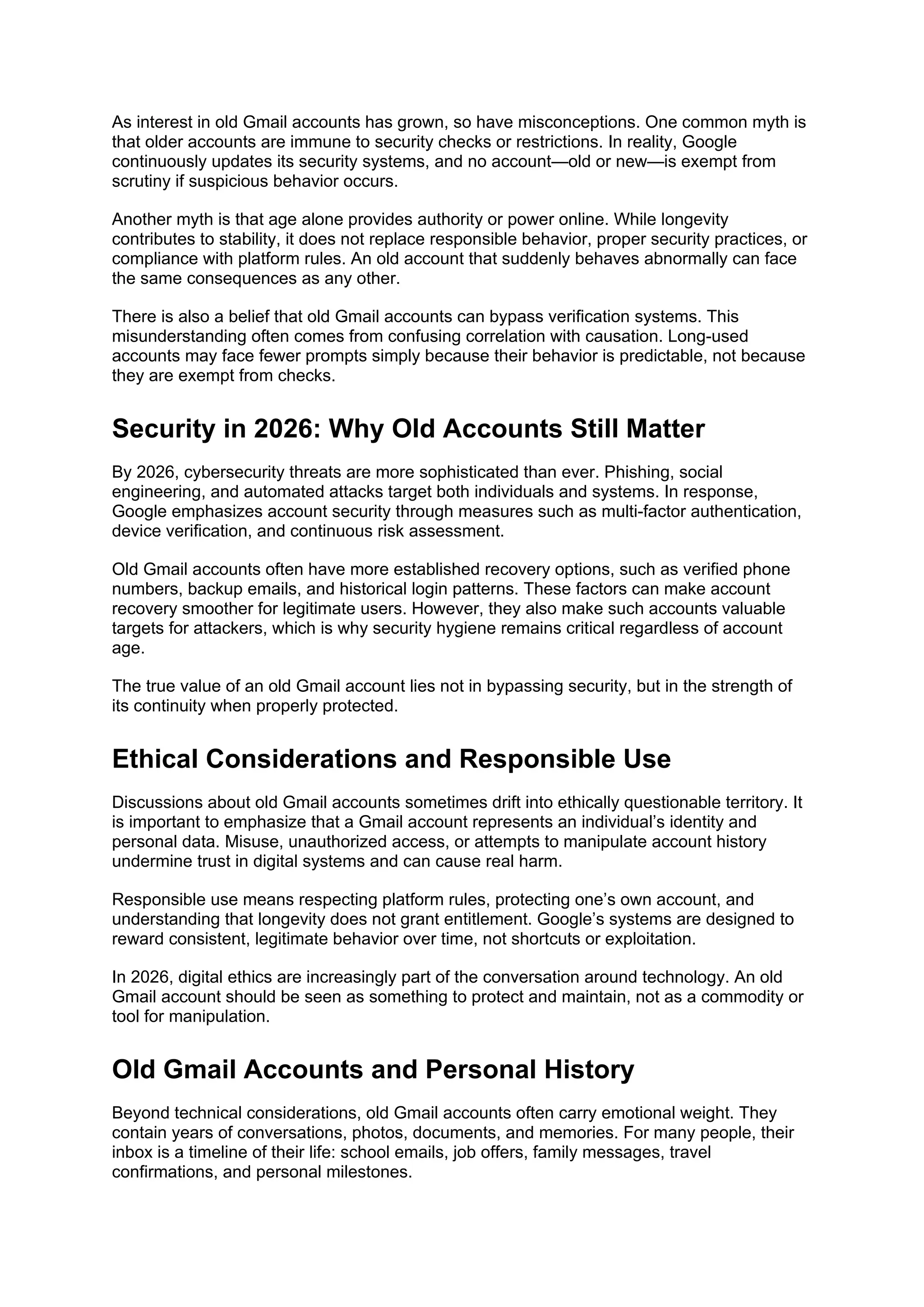 As interest in old Gmail accounts has grown, so have misconceptions. One common myth is
that older accounts are immune to security checks or restrictions. In reality, Google
continuously updates its security systems, and no account—old or new—is exempt from
scrutiny if suspicious behavior occurs.
Another myth is that age alone provides authority or power online. While longevity
contributes to stability, it does not replace responsible behavior, proper security practices, or
compliance with platform rules. An old account that suddenly behaves abnormally can face
the same consequences as any other.
There is also a belief that old Gmail accounts can bypass verification systems. This
misunderstanding often comes from confusing correlation with causation. Long-used
accounts may face fewer prompts simply because their behavior is predictable, not because
they are exempt from checks.
Security in 2026: Why Old Accounts Still Matter
By 2026, cybersecurity threats are more sophisticated than ever. Phishing, social
engineering, and automated attacks target both individuals and systems. In response,
Google emphasizes account security through measures such as multi-factor authentication,
device verification, and continuous risk assessment.
Old Gmail accounts often have more established recovery options, such as verified phone
numbers, backup emails, and historical login patterns. These factors can make account
recovery smoother for legitimate users. However, they also make such accounts valuable
targets for attackers, which is why security hygiene remains critical regardless of account
age.
The true value of an old Gmail account lies not in bypassing security, but in the strength of
its continuity when properly protected.
Ethical Considerations and Responsible Use
Discussions about old Gmail accounts sometimes drift into ethically questionable territory. It
is important to emphasize that a Gmail account represents an individual’s identity and
personal data. Misuse, unauthorized access, or attempts to manipulate account history
undermine trust in digital systems and can cause real harm.
Responsible use means respecting platform rules, protecting one’s own account, and
understanding that longevity does not grant entitlement. Google’s systems are designed to
reward consistent, legitimate behavior over time, not shortcuts or exploitation.
In 2026, digital ethics are increasingly part of the conversation around technology. An old
Gmail account should be seen as something to protect and maintain, not as a commodity or
tool for manipulation.
Old Gmail Accounts and Personal History
Beyond technical considerations, old Gmail accounts often carry emotional weight. They
contain years of conversations, photos, documents, and memories. For many people, their
inbox is a timeline of their life: school emails, job offers, family messages, travel
confirmations, and personal milestones.
 