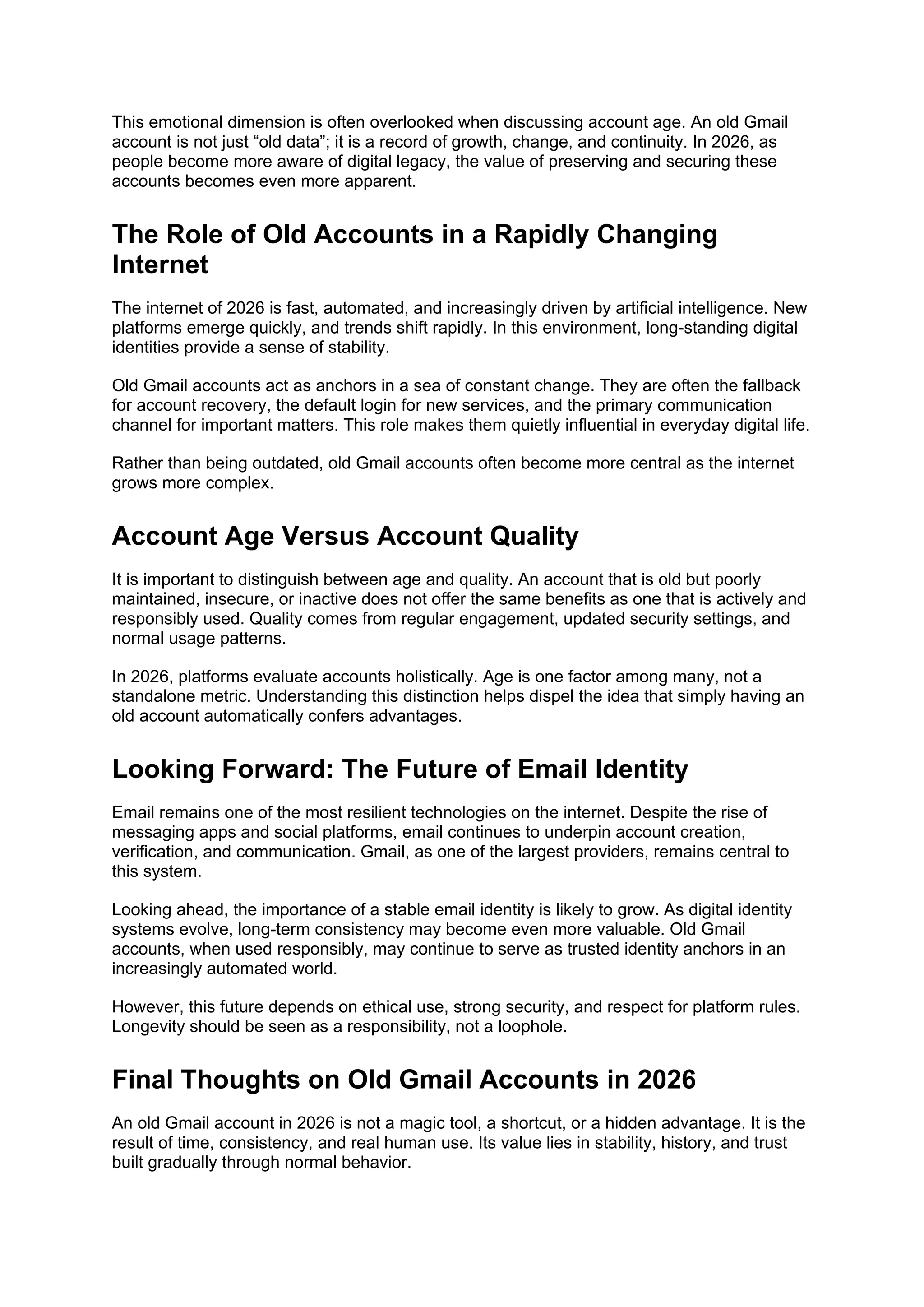 This emotional dimension is often overlooked when discussing account age. An old Gmail
account is not just “old data”; it is a record of growth, change, and continuity. In 2026, as
people become more aware of digital legacy, the value of preserving and securing these
accounts becomes even more apparent.
The Role of Old Accounts in a Rapidly Changing
Internet
The internet of 2026 is fast, automated, and increasingly driven by artificial intelligence. New
platforms emerge quickly, and trends shift rapidly. In this environment, long-standing digital
identities provide a sense of stability.
Old Gmail accounts act as anchors in a sea of constant change. They are often the fallback
for account recovery, the default login for new services, and the primary communication
channel for important matters. This role makes them quietly influential in everyday digital life.
Rather than being outdated, old Gmail accounts often become more central as the internet
grows more complex.
Account Age Versus Account Quality
It is important to distinguish between age and quality. An account that is old but poorly
maintained, insecure, or inactive does not offer the same benefits as one that is actively and
responsibly used. Quality comes from regular engagement, updated security settings, and
normal usage patterns.
In 2026, platforms evaluate accounts holistically. Age is one factor among many, not a
standalone metric. Understanding this distinction helps dispel the idea that simply having an
old account automatically confers advantages.
Looking Forward: The Future of Email Identity
Email remains one of the most resilient technologies on the internet. Despite the rise of
messaging apps and social platforms, email continues to underpin account creation,
verification, and communication. Gmail, as one of the largest providers, remains central to
this system.
Looking ahead, the importance of a stable email identity is likely to grow. As digital identity
systems evolve, long-term consistency may become even more valuable. Old Gmail
accounts, when used responsibly, may continue to serve as trusted identity anchors in an
increasingly automated world.
However, this future depends on ethical use, strong security, and respect for platform rules.
Longevity should be seen as a responsibility, not a loophole.
Final Thoughts on Old Gmail Accounts in 2026
An old Gmail account in 2026 is not a magic tool, a shortcut, or a hidden advantage. It is the
result of time, consistency, and real human use. Its value lies in stability, history, and trust
built gradually through normal behavior.
 