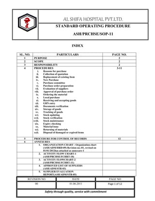 AL SHIFA HOSPITAL PVT.LTD.
STANDARD OPERATING PROCEDURE
ASH/PRCHSE/SOP-11
INDEX
SL. NO.
1
2
3
4

PARTICULARS
PURPOSE
SCOPE
RESPONSIBILITY
PROCEDURES
i.
ii.
iii.
iv.
v.
vi.
vii.
viii.
ix.
x.
xi.
xii.
xiii.
xiv.
xv.
xvi.
xvii.
xviii.
xix.
xx.
xxi.
xxii.

5
6

PAGE NO.
2
2
2
3-11

Reasons for purchase
Collection of quotation
Replacement of existing Item
New Purchase
Purchase committee
Purchase order preparation
Evaluation of suppliers
Approval of purchase order
Ordering the material
Local purchase
Receiving and accepting goods
GRN entry
Documents verification
Storage of goods
Tracking of goods
Stock updating
Stock verification
Stock maintenance
Expiry checking
Material issue
Returning of materials
Disposal of damaged or expired items

PROCEDURE FOR CONTROL OF RECORDS
ANNEXURES
1. ORGANIZATION CHART - Organization chart
(ASH/ADM/HRD-09) Revision no.:01, revised on
01/01/2012has attached as annexure-1
2. ACTIVITY FLOW CHART-1
(ASH/PRCHSE/FCHRT-10)
3. ACTIVITY FLOWCHART-2
(ASH/PRCHSE/FCHRT-11)
4. APPROVED LIST OF SUPPLIERS
(ASH/ADM/STR-03)
5. SUPPLIER EVALUATION
REPORT(ASH/ADM/STR-05)

12

REVISION NO

DATE

PAGE NO

00

01.06.2011

Page 1 of 12

Safety through quality, service with commitment

 