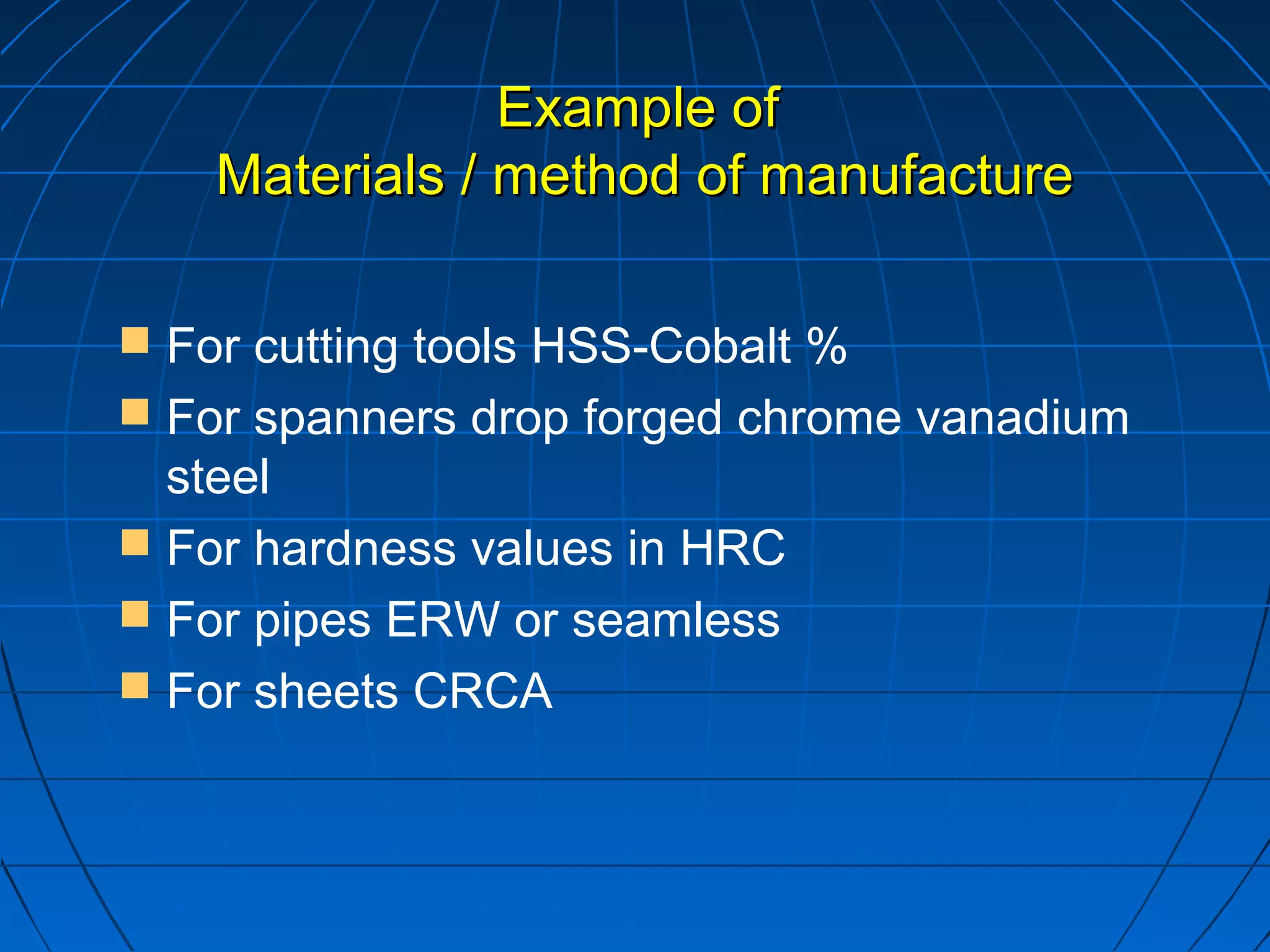 EExxaammppllee ooff 
MMaatteerriiaallss // mmeetthhoodd ooff mmaannuuffaaccttuurree 
 For cutting tools HSS-Cobalt % 
 For spanners drop forged chrome vanadium 
steel 
 For hardness values in HRC 
 For pipes ERW or seamless 
 For sheets CRCA 
 