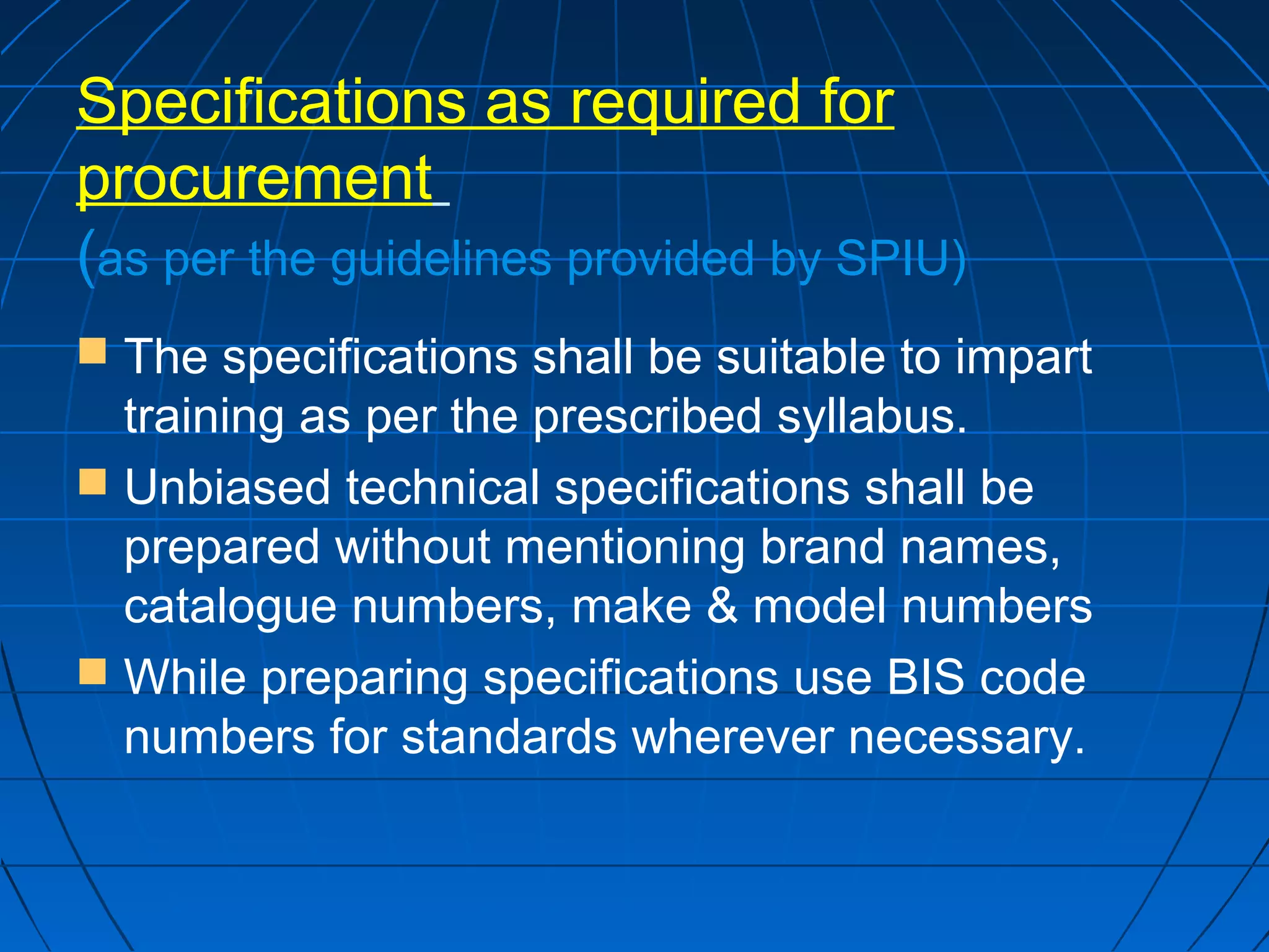 Specifications as required for 
procurement 
(as per the guidelines provided by SPIU) 
 The specifications shall be suitable to impart 
training as per the prescribed syllabus. 
 Unbiased technical specifications shall be 
prepared without mentioning brand names, 
catalogue numbers, make & model numbers 
 While preparing specifications use BIS code 
numbers for standards wherever necessary. 
 