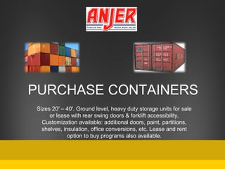 PURCHASE CONTAINERS
Sizes 20′ – 40′. Ground level, heavy duty storage units for sale
or lease with rear swing doors & forklift accessibility.
Customization available: additional doors, paint, partitions,
shelves, insulation, office conversions, etc. Lease and rent
option to buy programs also available.

 