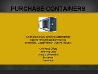 PURCHASE CONTAINERS

Anjer offers many different customization
options for purchased and rented
containers. Customization Options include:
Overhead Doors
Shelving Units
Office Conversions
Partitions
Insulation

 