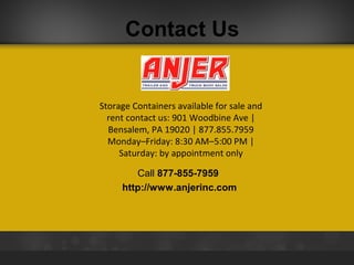 Contact Us

Storage Containers available for sale and
rent contact us: 901 Woodbine Ave |
Bensalem, PA 19020 | 877.855.7959
Monday–Friday: 8:30 AM–5:00 PM |
Saturday: by appointment only
Call 877-855-7959
http://www.anjerinc.com

 