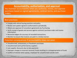 Accountability, authorization, and approval
You maintain accountability when you authorize, review, and approve
purchases based on signed agreements, contract terms, and purchase
orders.
Best practices:
• Comply with ethical buying practices and policy.
• Review and update signature authorizations periodically.
• Obtain pre-approval of consultant agreements by Purchasing.
• Verify receipt of goods and services against contract/ purchase order and invoice
information.
• Reconcile ledgers for accuracy of recorded transactions.
• Monitor to ensure that invoices are paid in a timely manner.
Potential consequences if accountability does not exist:
• Unauthorized, unnecessary, or fraudulent purchases
• Unauthorized work performed by suppliers
• Lost supplier discounts due to late payments
• Improper charges to incorrect account/ funds resulting in a misappropriation of funds
• Conflict of interest when paying employee for unauthorized outside work
 