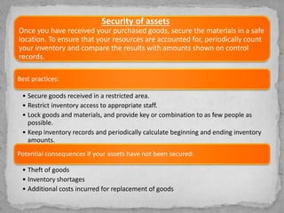 Security of assets
Once you have received your purchased goods, secure the materials in a safe
location. To ensure that your resources are accounted for, periodically count
your inventory and compare the results with amounts shown on control
records.
Best practices:
• Secure goods received in a restricted area.
• Restrict inventory access to appropriate staff.
• Lock goods and materials, and provide key or combination to as few people as
possible.
• Keep inventory records and periodically calculate beginning and ending inventory
amounts.
Potential consequences if your assets have not been secured:
• Theft of goods
• Inventory shortages
• Additional costs incurred for replacement of goods
 