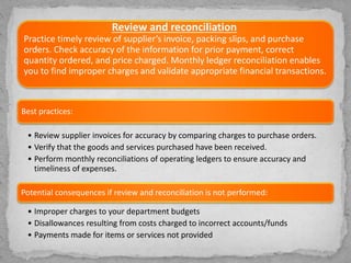 Review and reconciliation
Practice timely review of supplier’s invoice, packing slips, and purchase
orders. Check accuracy of the information for prior payment, correct
quantity ordered, and price charged. Monthly ledger reconciliation enables
you to find improper charges and validate appropriate financial transactions.
Best practices:
• Review supplier invoices for accuracy by comparing charges to purchase orders.
• Verify that the goods and services purchased have been received.
• Perform monthly reconciliations of operating ledgers to ensure accuracy and
timeliness of expenses.
Potential consequences if review and reconciliation is not performed:
• Improper charges to your department budgets
• Disallowances resulting from costs charged to incorrect accounts/funds
• Payments made for items or services not provided
 