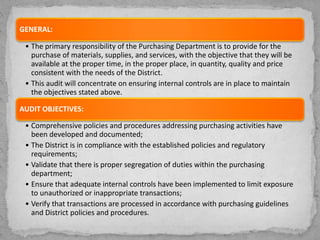 GENERAL:
• The primary responsibility of the Purchasing Department is to provide for the
purchase of materials, supplies, and services, with the objective that they will be
available at the proper time, in the proper place, in quantity, quality and price
consistent with the needs of the District.
• This audit will concentrate on ensuring internal controls are in place to maintain
the objectives stated above.
AUDIT OBJECTIVES:
• Comprehensive policies and procedures addressing purchasing activities have
been developed and documented;
• The District is in compliance with the established policies and regulatory
requirements;
• Validate that there is proper segregation of duties within the purchasing
department;
• Ensure that adequate internal controls have been implemented to limit exposure
to unauthorized or inappropriate transactions;
• Verify that transactions are processed in accordance with purchasing guidelines
and District policies and procedures.
 