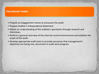 PRELIMINARY WORK:
• Prepare an engagement memo to announce the audit.
• Prepare Auditor’s Independence Statement.
• Obtain an understanding of the auditee’s operations through research and
interviews.
• Perform a general overview of the internal control environment and establish the
scope of the audit.
• Develop appropriate audit tests to provide assurance that management’s
objectives are being met, document in audit work program.
 