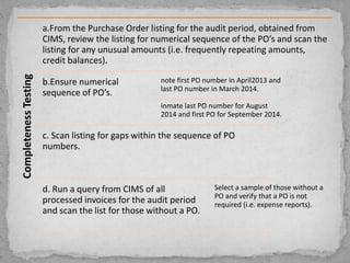 CompletenessTesting a.From the Purchase Order listing for the audit period, obtained from
CIMS, review the listing for numerical sequence of the PO’s and scan the
listing for any unusual amounts (i.e. frequently repeating amounts,
credit balances).
b.Ensure numerical
sequence of PO’s.
note first PO number in April2013 and
last PO number in March 2014.
inmate last PO number for August
2014 and first PO for September 2014.
c. Scan listing for gaps within the sequence of PO
numbers.
d. Run a query from CIMS of all
processed invoices for the audit period
and scan the list for those without a PO.
Select a sample of those without a
PO and verify that a PO is not
required (i.e. expense reports).
 