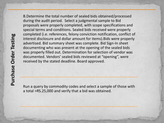 PurchaseOrderTesting
B.Determine the total number of sealed bids obtained/processed
during the audit period. Select a judgmental sample to Bid
proposals were properly completed, with scope specifications and
special terms and conditions. Sealed bids received were properly
completed (i.e. references, felony conviction notification, conflict of
interest disclosure and dollar amount for items).Bids were properly
advertised. Bid summary sheet was complete. Bid Sign-In sheet
documenting who was present at the opening of the sealed bids
was properly filled out. Determination for selection of vendor was
documented. Vendors’ sealed bids reviewed at “opening”, were
received by the stated deadline. Board approved.
Run a query by commodity codes and select a sample of those with
a total >RS.25,000 and verify that a bid was obtained.
 
