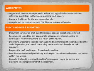 WORK PAPERS:
• Organize all relevant work papers in a clear and logical and manner and cross
reference audit steps to their corresponding work papers.
• Create a final index for the work paper bundle.
• Compile and securely store audit CYA files for reference if needed.
AUDIT FINDINGS & REPORTING:
• Document summaries of all audit findings as soon as exceptions are noted.
• Recommend to auditee any appropriate adjustments, internal control or
operational recommendations as a result of the review.
• Determine whether to include each audit finding in final audit report based on the
audit disposition, the overall materiality to the audit and the relative risk
exposure.
• Prepare the draft audit report for review by auditee.
• Distribute tentative and preliminary audit report to auditee and request responses
within two weeks.
• Compile final audit report with auditee’s responses, review for errors, and
distribute to appropriate District management.
 