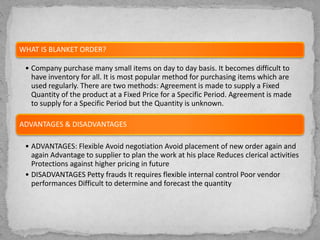 WHAT IS BLANKET ORDER?
• Company purchase many small items on day to day basis. It becomes difficult to
have inventory for all. It is most popular method for purchasing items which are
used regularly. There are two methods: Agreement is made to supply a Fixed
Quantity of the product at a Fixed Price for a Specific Period. Agreement is made
to supply for a Specific Period but the Quantity is unknown.
ADVANTAGES & DISADVANTAGES
• ADVANTAGES: Flexible Avoid negotiation Avoid placement of new order again and
again Advantage to supplier to plan the work at his place Reduces clerical activities
Protections against higher pricing in future
• DISADVANTAGES Petty frauds It requires flexible internal control Poor vendor
performances Difficult to determine and forecast the quantity
 