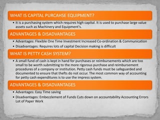 WHAT IS CAPITAL PURCAHSE EQUIPMENT?
• It is a purchasing system which requires high capital. It is used to purchase large value
assets such as Machinery and Equipment's.
ADVANTAGES & DISADVANTAGES
• Advantages: Flexible One Time Investment Increased Co-ordination & Communication
• Disadvantages: Requires lots of capital Decision making is difficult
WHAT IS PETTY CASH SYSTEM?
• A small fund of cash is kept in hand for purchases or reimbursements which are too
small to be worth submitting to the more rigorous purchase and reimbursement
procedures of a company or institution. Petty cash funds must be safeguarded and
documented to ensure that thefts do not occur. The most common way of accounting
for petty cash expenditures is to use the impress system.
ADVANTAGES & DISADVANTAGES
• Advantages: Easy Time saving
• Disadvantages: Embezzlement of Funds Cuts down on accountability Accounting Errors
Lot of Paper Work
 