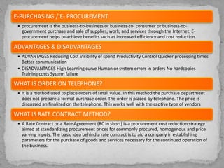 E-PURCHASING / E- PROCUREMENT
• procurement is the business-to-business or business-to- consumer or business-to-
government purchase and sale of supplies, work, and services through the Internet. E-
procurement helps to achieve benefits such as increased efficiency and cost reduction.
ADVANTAGES & DISADVANTAGES
• ADVANTAGES Reducing Cost Visibility of spend Productivity Control Quicker processing times
Better communication
• DISADVANTAGES High Learning curve Human or system errors in orders No hardcopies
Training costs System failure
WHAT IS ORDER ON TELEPHONE?
• It is a method used to place orders of small value. In this method the purchase department
does not prepare a formal purchase order. The order is placed by telephone. The price is
discussed an finalized on the telephone. This works well with the captive type of vendors
WHAT IS RATE CONTRACT METHOD?
• A Rate Contract or a Rate Agreement (RC in short) is a procurement cost reduction strategy
aimed at standardizing procurement prices for commonly procured, homogenous and price
varying inputs. The basic idea behind a rate contract is to aid a company in establishing
parameters for the purchase of goods and services necessary for the continued operation of
the business.
 