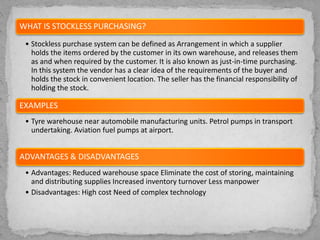 WHAT IS STOCKLESS PURCHASING?
• Stockless purchase system can be defined as Arrangement in which a supplier
holds the items ordered by the customer in its own warehouse, and releases them
as and when required by the customer. It is also known as just-in-time purchasing.
In this system the vendor has a clear idea of the requirements of the buyer and
holds the stock in convenient location. The seller has the financial responsibility of
holding the stock.
EXAMPLES
• Tyre warehouse near automobile manufacturing units. Petrol pumps in transport
undertaking. Aviation fuel pumps at airport.
ADVANTAGES & DISADVANTAGES
• Advantages: Reduced warehouse space Eliminate the cost of storing, maintaining
and distributing supplies Increased inventory turnover Less manpower
• Disadvantages: High cost Need of complex technology
 