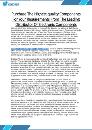 Purchase The Highest-quality Components
For Your Requirements From The Leading
Distributor Of Electronic Components
We use electronic components in many of the devices we use on a daily basis,
including cars, laptops, televisions, mobile phones, and more. These components
have become an essential part of our life. These components fall into three
categories: electrochemical, passive, and active. An electrical supply powers
active parts like transistors, oscillators, and integrated circuits (ICs). Because
they don't require a power source to function, passive parts like capacitors,
transformers, and inductors are unable to amplify. Switches and relays that
employ an electrical signal to change a mechanical component, like turning a
motor, are examples of electrochemical components.
Top electronic components distributors, such as Express Technology Group,
offer a wide variety of electrical components for usage in commercial,
residential, and industrial settings. Among the most popular items that leading
distributors of electrical components order are:
Diodes: These are semiconductor devices that function as a one-way current
switch. The component drastically inhibits the flow of current in the opposite
direction while permitting it to flow in one direction with ease. Because the
component converts alternating current (AC) into direct current (DC), it is also
known as a rectifier. Its two polarities are referred to as the cathode, or negative
terminal, and the anode, or positive terminal. The majority of diodes found at
the top electronic components distributors only permit current to flow when the
anode is subjected to a positive voltage. Express Technology Group is the top
supplier of active, hard-to-find, and outdated diodes for well-known brands.
Transistors: These parts are composed of materials such as silicon or
germanium, which permit regulated current flow through them. To produce a
PNP or NPN junction, the material utilized in a transistor is doped or treated with
impurities. N is an acronym for negative, and P for positive. There are more
electrons on the N side than the P side. The part may function as an electronic
signal switch or gate. An amplifier is one of the most significant applications for
transistors. A transistor is an electrical component that receives a low input
electric current from the circuit and amplifies it to produce a greater output
electric current.
Microcontrollers: Specifically developed to control particular functions within
electronic systems, a microcontroller unit (MCU) is a miniature computer on an
integrated circuit. MCUs are frequently found in embedded systems, which
include industrial control systems, automotive systems, and home appliances.
These programmable gadgets can be tailored to carry out particular duties.
Certain microcontrollers that are stocked by the top electronic components
distributors might operate at clock rate rates and employ four-bit expressions.
These must frequently be low power because MCUs control a large number of
battery-operated devices.
 