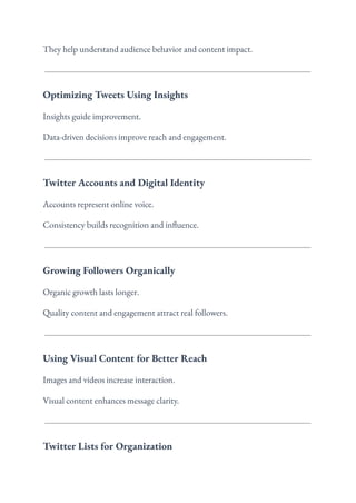 They help understand audience behavior and content impact.
Optimizing Tweets Using Insights
Insights guide improvement.
Data-driven decisions improve reach and engagement.
Twitter Accounts and Digital Identity
Accounts represent online voice.
Consistency builds recognition and influence.
Growing Followers Organically
Organic growth lasts longer.
Quality content and engagement attract real followers.
Using Visual Content for Better Reach
Images and videos increase interaction.
Visual content enhances message clarity.
Twitter Lists for Organization
 