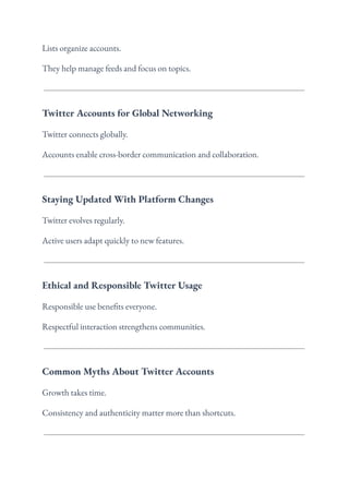 Lists organize accounts.
They help manage feeds and focus on topics.
Twitter Accounts for Global Networking
Twitter connects globally.
Accounts enable cross-border communication and collaboration.
Staying Updated With Platform Changes
Twitter evolves regularly.
Active users adapt quickly to new features.
Ethical and Responsible Twitter Usage
Responsible use benefits everyone.
Respectful interaction strengthens communities.
Common Myths About Twitter Accounts
Growth takes time.
Consistency and authenticity matter more than shortcuts.
 