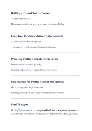 Building a Trusted Twitter Presence
Trust builds influence.
Honest communication and engagement support credibility.
Long-Term Benefits of Active Twitter Accounts
Active accounts offer lasting value.
They support visibility, networking, and influence.
Preparing Twitter Accounts for the Future
Future-ready accounts adapt easily.
Learning and consistency support long-term success.
Best Practices for Twitter Account Management
Good management improves results.
Planning, interaction, and security ensure smooth operation.
Final Thoughts
Getting Twitter accounts is a simple, ethical, and transparent process when
done through official steps. By creating accounts correctly, setting up strong
 