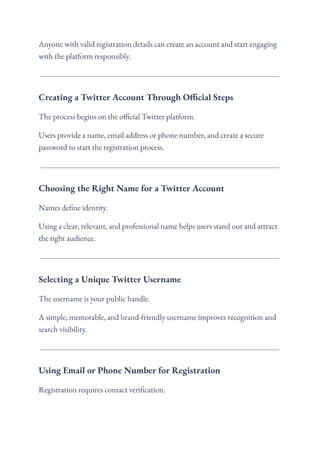 Anyone with valid registration details can create an account and start engaging
with the platform responsibly.
Creating a Twitter Account Through Official Steps
The process begins on the official Twitter platform.
Users provide a name, email address or phone number, and create a secure
password to start the registration process.
Choosing the Right Name for a Twitter Account
Names define identity.
Using a clear, relevant, and professional name helps users stand out and attract
the right audience.
Selecting a Unique Twitter Username
The username is your public handle.
A simple, memorable, and brand-friendly username improves recognition and
search visibility.
Using Email or Phone Number for Registration
Registration requires contact verification.
 