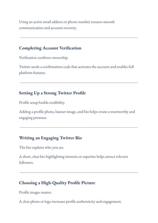 Using an active email address or phone number ensures smooth
communication and account recovery.
Completing Account Verification
Verification confirms ownership.
Twitter sends a confirmation code that activates the account and enables full
platform features.
Setting Up a Strong Twitter Profile
Profile setup builds credibility.
Adding a profile photo, banner image, and bio helps create a trustworthy and
engaging presence.
Writing an Engaging Twitter Bio
The bio explains who you are.
A short, clear bio highlighting interests or expertise helps attract relevant
followers.
Choosing a High-Quality Profile Picture
Profile images matter.
A clear photo or logo increases profile authenticity and engagement.
 