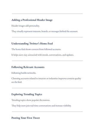 Adding a Professional Header Image
Header images add personality.
They visually represent interests, brands, or messages behind the account.
Understanding Twitter’s Home Feed
The home feed shows content from followed accounts.
It helps users stay connected with trends, conversations, and updates.
Following Relevant Accounts
Following builds networks.
Choosing accounts related to interests or industries improves content quality
on the feed.
Exploring Trending Topics
Trending topics show popular discussions.
They help users join real-time conversations and increase visibility.
Posting Your First Tweet
 