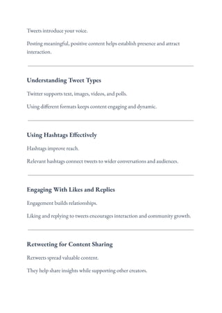 Tweets introduce your voice.
Posting meaningful, positive content helps establish presence and attract
interaction.
Understanding Tweet Types
Twitter supports text, images, videos, and polls.
Using different formats keeps content engaging and dynamic.
Using Hashtags Effectively
Hashtags improve reach.
Relevant hashtags connect tweets to wider conversations and audiences.
Engaging With Likes and Replies
Engagement builds relationships.
Liking and replying to tweets encourages interaction and community growth.
Retweeting for Content Sharing
Retweets spread valuable content.
They help share insights while supporting other creators.
 