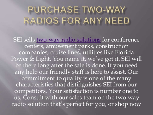 SEI sells two-way radio solutions for conference
centers, amusement parks, construction
companies, cruise lines, utilities like Florida
Power & Light. You name it, we’ve got it. SEI will
be there long after the sale is done. If you need
any help our friendly staff is here to assist. Our
commitment to quality is one of the many
characteristics that distinguishes SEI from our
competitors. Your satisfaction is number one to
us. Consult with our sales team on the two-way
radio solution that’s perfect for you, or shop now
 