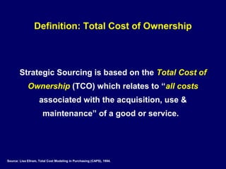 Definition: Total Cost of Ownership



        Strategic Sourcing is based on the Total Cost of
             Ownership (TCO) which relates to “all costs
                    associated with the acquisition, use &
                       maintenance” of a good or service.




Source: Lisa Ellram, Total Cost Modeling in Purchasing (CAPS), 1994.
 
