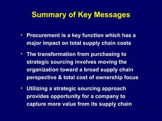 Summary of Key Messages

• Procurement is a key function which has a
  major impact on total supply chain costs

• The transformation from purchasing to
  strategic sourcing involves moving the
  organization toward a broad supply chain
  perspective & total cost of ownership focus

• Utilizing a strategic sourcing approach
  provides opportunity for a company to
  capture more value from its supply chain
 